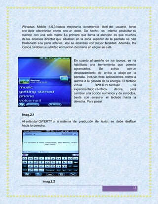 Windows Mobile 6.5.3 busca mejorar la experiencia táctil del usuario, tanto
con lápiz electrónico como con un dedo. De hecho, se intenta posibilitar su
manejo con una sola mano. Lo primero que llama la atención es que muchos
de los accesos directos que situaban en la zona superior de la pantalla se han
trasladado a la parte inferior. Así se alcanzan con mayor facilidad. Además, los
iconos cambian su utilidad en función del menú en el que se esté.



                                    En cuanto al tamaño de los iconos, se ha
                                    habilitado una herramienta que permite
                                    agrandarlos.       Se       activa     con un
                                    desplazamiento de arriba a abajo por la
                                    pantalla. Incluye otras aplicaciones, como la
                                    alarma o la gestión de la energía. El teclado
                                    virtual         QWERTY también             ha
                                    experimentado cambios.        Ahora,     para
                                    cambiar a la opción numérica y de símbolos,
                                    basta con arrastrar el teclado hacia la
                                    derecha. Para pasar



Imag.2.1

Al estándar QWERTY o al sistema de predicción de texto, se debe deslizar
hacia la derecha.




              Imag.2.2
                                                                              15
 