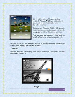 El 6 de octubre Microsoft lanzaba la última
                                versión de Windows Mobile con la intención de
                                rejuvenecer su sistema operativo para
                                dispositivos móviles.

                                Básicamente, Windows Mobile 6.5 promete
                                mejorar las sensaciones del usuario a la hora de
                                navegar por el entorno del sistema operativo.

                                Pero una cosa es prometer y otra cosa es
                                cumplir. ¿Realmente lo han conseguido? ¿Es



Windows Mobile 6.5 suficiente para recortar la ventaja que tienen competidores
como iPhone, Android, BlackBerry o WebOS?

  Imag.2.3

Para dar respuesta a estas preguntas, hemos analizado 6.5 novedades incluidas
en Windows Mobile 6.5.




                                  Imag.2.4
                                                                                16
 