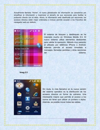Actualmente llamada "Home", el nuevo globalizador de información se caracteriza por
simplificar la información y maximizar el tamaño de sus secciones para facilitar la
pulsación directa con el dedo. Ahora, la información está clasificada por secciones, los
accesos directos están mejor ordenados e incluso permite acceder a los Favoritos del
navegador web por defecto.




                                    El sistema de bloqueo y desbloqueo se ha
                                    mejorado mucho en Windows Mobile 6.5. El
                                    nuevo sistema utiliza elementos deslizantes
                                    para validar la operación. Método muy parecido
                                    al utilizado por teléfonos iPhone o Android.
                                    Además permite el acceso inmediato a
                                    mensajes, llamadas perdidas y otras secciones
                                    del                                   sistema.




       Imag.2.5




                                  Sin duda, lo más llamativo en la nueva versión
                                  del sistema operativo es la distribución de los
                                  accesos directos en forma de colmena. Una
                                  interesante mejora que permite el acceso a los
                                  iconos sin tener que utilizar un puntero o stylus.
                                  Además, es posible mover todas las celdas.




                                                                                     17
 