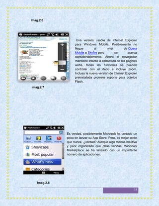 Imag.2.6




                     Una versión usable de Internet Explorer
                    para Windows Mobile. Posiblemente no
                    llegue        al        nivel       de Opera
                    Mobile o Skyfire pero         se       acerca
                    considerablemente. Ahora el navegador
                    mantiene intacta la estructura de las páginas
                    webs, todas las funciones se pueden
                    controlar con el dedo e incluye zoom.
                    Incluso la nueva versión de Internet Explorer
                    preinstalada promete soporte para objetos
                    Flash.
imag.2.7




               Es verdad, posiblemente Microsoft ha tardado un
               poco en lanzar su App Store. Pero, es mejor tarde
               que nunca, ¿verdad? Aunque algo menos intuitiva
               y peor organizada que otras tiendas, Windows
               Marketplace se ha lanzado con un importante
               número de aplicaciones.




    Imag.2.8

                                                              18
 
