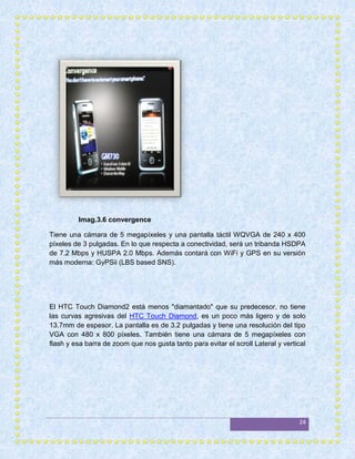 Imag.3.6 convergence

Tiene una cámara de 5 megapíxeles y una pantalla táctil WQVGA de 240 x 400
píxeles de 3 pulgadas. En lo que respecta a conectividad, será un tribanda HSDPA
de 7.2 Mbps y HUSPA 2.0 Mbps. Además contará con WiFi y GPS en su versión
más moderna: GyPSii (LBS based SNS).




El HTC Touch Diamond2 está menos "diamantado" que su predecesor, no tiene
las curvas agresivas del HTC Touch Diamond, es un poco más ligero y de solo
13.7mm de espesor. La pantalla es de 3.2 pulgadas y tiene una resolución del tipo
VGA con 480 x 800 píxeles. También tiene una cámara de 5 megapíxeles con
flash y esa barra de zoom que nos gusta tanto para evitar el scroll Lateral y vertical




                                                                                   24
 