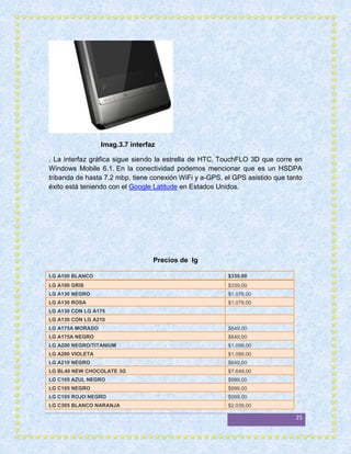 Imag.3.7 interfaz

. La interfaz gráfica sigue siendo la estrella de HTC, TouchFLO 3D que corre en
Windows Mobile 6.1. En la conectividad podemos mencionar que es un HSDPA
tribanda de hasta 7.2 mbp, tiene conexión WiFi y a-GPS, el GPS asistido que tanto
éxito está teniendo con el Google Latitude en Estados Unidos.




                                  Precios de lg

LG A100 BLANCO                                           $339,00
LG A100 GRIS                                             $339,00
LG A130 NEGRO                                            $1.079,00
LG A130 ROSA                                             $1.079,00
LG A130 CON LG A175
LG A130 CON LG A210
LG A175A MORADO                                          $649,00
LG A175A NEGRO                                           $649,00
LG A200 NEGRO/TITANIUM                                   $1.089,00
LG A200 VIOLETA                                          $1.089,00
LG A210 NEGRO                                            $649,00
LG BL40 NEW CHOCOLATE 3G                                 $7.649,00
LG C105 AZUL NEGRO                                       $999,00
LG C105 NEGRO                                            $999,00
LG C105 ROJO NEGRO                                       $999,00
LG C305 BLANCO NARANJA                                   $2.039,00

                                                                              25
 