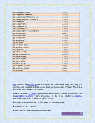 LG C305 BLANCO ROSA                                    $2.039,00
LG C305 NEGRO AMARILLO                                 $2.039,00
LG C660 OPTIMUS PRO BLANCO 3G                          $2.499,00
LG C660 OPTIMUS PRO TITANIUM 3G                        $2.499,00
LG E500 NEGRO                                          $2.139,00
LG E510 BLANCO 3G                                      $3.499,00
LG E510 NEGRO 3G                                       $3.499,00
LG E730F NEGRO 3G                                      $4.909,00
LG E900 WINDOWS PHONE NEGRO 3G                         $6.569,00
LG GB126 NEGRO                                         $669,00
LG GB280 BARBIE                                        $1.649,00
LG GD330 NEGRO                                         $2.139,00
LG GD350 ROSA                                          $1.859,00
LG GD510 POP                                           $2.739,00
LG GD510 POP ROSA                                      $2.739,00
LG GD900 CRYSTAL 3G                                    $7.649,00
LG GM205 BRIO                                          $1.689,00
LG GM210 ADAGIO                                        $2.209,00
LG GM310 ANDANTE 3G                                    $3.829,00
LG GM360I MORADO                                       $1.799,00
LG GM360i NEGRO                                        $1.799,00
LG GM360I ROJO                                         $1.799,00
LG GM730 JOY 3G                                        $6.799,00
LG GS101 ANA BLANCO                                    $369,00
LG GS101 ANA NEGRO                                     $369,00
LG GS107 ANA                                           $499,00




                                       Lg

LG presenta el LG GM750 del cual alguna vez mostramos algo, pero muy por
encima, este principalmente lo que se sabe que llegaría con Windows Mobile 6.5
lo cual se suma a la lista de móviles.

LG GM750 es el LG GM730 que adquiere este nombre por estar en exclusiva con
la operadora Vodafone y será presentado el día 6 de octubre en España,
Alemania, Italia, Francia, Holanda y Reino Unido.

Entre las características del LG GM750 en Vodafone tenemos:

Pantalla táctil de 3 pulgadas.

Resolución de 480 x 800 pixels de resolución.
                                                                            26
 
