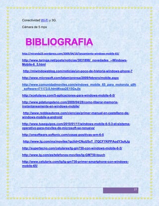 Conectividad Wi-Fi y 3G.

Cámara de 5 mpx




http://miranda23.wordpress.com/2009/04/18/lanzamiento-windows-mobile-65/

http://www.taringa.net/posts/noticias/3831898/_novedades_--Windows-
Mobile-6_5.html

http://miwindowsblog.com/noticias/un-poco-de-historia-windows-phone-7

http://www.microsoft.com/latam/prensa/2009/febrero/mobile.aspx

http://www.comunidadmoviles.com/windows_mobile_65_para_motorola_q9h
_software-t71173.0.html#ixzz2E15GxJlx

http://xcelulares.com/5-aplicaciones-para-windows-mobile-6-5/

http://www.pdatungsteno.com/2009/04/28/como-liberar-memoria-
instantaneamente-en-windows-mobile/

http://www.reddeautores.com/ciencias/primer-manual-en-castellano-de-
windows-mobile-a-android/

http://www.tusequipos.com/2010/01/11/windows-mobile-6-5-3-el-sistema-
operativo-para-moviles-de-microsoft-se-renueva/

http://onsoftware.softonic.com/cosas-positivas-wm-6-5

http://www.lg.com/mx/moviles?gclid=CNuU5oT_l7QCFYKPPAodY3sAJg

http://supertecno.com/celulares/lg-gm750-con-windows-mobile-6-5/

http://www.lg.com/es/telefonos-moviles/lg-GM750-touch

http://www.celularis.com/lg/lg-gm730-primer-smartphone-con-windows-
mobile-65/




                                                                           27
 