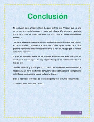 Mi conclusión es de Windows Mobile 6.5 pues se trato que Windows que era uno
de los mas importante bueno yo no sabia tanto de ese Windows pero investigue
sobre eso y pues me quedo mas claro que era y pues ahí habla que Windows
Mobile 6.5

Mantiene a las personas al día con información importante al proveer una interfaz
en forma de tablero con accesos al correo electrónico, y pues también habla. Que
promete mejorar las sensaciones del usuario a la hora de navegar por el entorno
del sistema operativo.

Y pues es importante saber de los Windows Mobile de que trata pues para mi
investigar de Windows pues fue algo importante y pues ala vez me sirvió conocer
mas de eso

También hable de lg y dice que El LG GW550 es un teléfono celular orientado a
negocios. Es un móvil con formato candybar y teclado completo eso es importante
saber lo que contiene cada cosa o cada parte de eso…

Dice lg incorporan tecnología de vanguardia para poner el mundo en tus manos.

Y pues eso es mi conclusión de esto…




                                                                                28
 