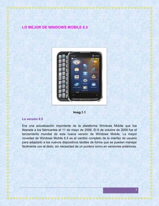 LO MEJOR DE WINDOWS MOBILE 6.5




                                    Imag.1.1

La versión 6.5

Era una actualización importante de la plataforma Windows Mobile que fue
liberada a los fabricantes el 11 de mayo de 2009. El 6 de octubre de 2009 fue el
lanzamiento mundial de esta nueva versión de Windows Mobile. La mayor
novedad de Windows Mobile 6.5 es el cambio completo de la interfaz de usuario
para adaptarlo a los nuevos dispositivos táctiles de forma que se puedan manejar
fácilmente con el dedo, sin necesidad de un puntero como en versiones anteriores.




                                                                                3
 