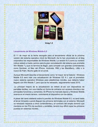 Imag.1.2



Lanzamiento de Windows Mobile 6.5

El 11 de mayo es la fecha escogida para el lanzamiento oficial de la próxima
versión del sistema operativo móvil de Microsoft. Así lo han anunciado en el blog
corporativo los responsables de Windows Mobile. La versión 6.5 (como su nombre
indica) estará a medio camino para la gran remodelación del sistema que prometía
Win Mobile 7 y que no termina de llegar, para competir con grandes contendientes
como Symbian, el Mac del iPhone, Androide, RIM y las BlackBerry, LiMo o lo
nuevo de Palm. Mucho gallo en el corral.

Aunque Microsoft describe el lanzamiento como “el mayor de la historia”, Windows
Mobile 6.5 será más una actualización de Windows CE 6.1, que el prometido
nuevo sistema operativo Windows para plataformas móviles, que debería haber
llegado con Win Mobile 7, pero que se ha retrasado, seguramente hasta 2010.

 La principal mejora de la actualización se refiere al uso con dispositivos de
pantallas táctiles, con una interfaz en forma de colmena con accesos directos a las
principales funciones y comandos. El iPhone ha marcado época y Windows Mobile
avanza en el mismo terreno, controlando el dispositivo con los dedos.

A pesar del cierto adelanto sobre lo previsto de Windows Mobile 6.5, no será hasta
el tercer trimestre cuando lleguen los primeros terminales con el sistema. Microsoft
va retrasado respecto a otros contendientes y al contrario del amplio dominio que
mantiene en los PCs de escritorio y portátiles, tendrá muy difícil copar los primeros
puestos en sistemas móviles.



                                                                                   4
 