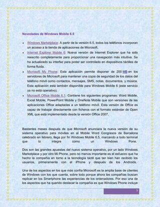 Novedades de Windows Mobile 6.5

   Windows Marketplace: A partir de la versión 6.5, todos los teléfonos incorporan
    un acceso a la tienda de aplicaciones de Microsoft.
   Internet Explorer Mobile 6: Nueva versión de Internet Explorer que ha sido
    reescrito completamente para proporcionar una navegación más intuitiva. Se
    ha actualizado su interfaz para poder ser controlado en dispositivos táctiles de
    forma fluida.
   Microsoft My Phone: Esta aplicación permite disponer de 200 MB en los
    servidores de Microsoft para mantener una copia de seguridad de los datos del
    teléfono móvil como contactos, mensajes, SMS, notas, documentos, y música.
    Esta aplicación está también disponible para Windows Mobile 6 (este servicio
    ya no está operativo).
   Microsoft Office Mobile 6.1: Contiene los siguientes programas: Word Mobile,
    Excel Mobile, PowerPoint Mobile y OneNote Mobile que son versiones de las
    aplicaciones Office adaptadas a un teléfono móvil. Esta versión de Office es
    capaz de trabajar directamente con ficheros con el formato estándar de Open
    XML que está implementado desde la versión Office 2007.



Bastantes meses después de que Microsoft anunciara la nueva versión de su
sistema operativo para móviles en el Mobile Word Congresos de Barcelona
celebrado en febrero, llega por fin Windows Mobile 6.5, marcando a todo terminal
que        lo       integre         como       un        Windows          Pone.

Dos son las grandes apuestas del nuevo sistema operativo, por un lado Windows
Marketplace y por otro Mi Phone, pero no menos importante es el esfuerzo que ha
hecho la compañía en torno a la tecnología táctil que tan bien han recibido los
usuarios, primeramente con el iPhone y después de los Androids.

Una de los aspectos en los que más confía Microsoft es la amplia base de clientes
de Windows con los que cuenta, sobre todo porque ahora las compañías buscan
replicar en los Smartphone las experiencias de los ordenadores. Por eso una de
los aspectos que ha querido destacar la compañía es que Windows Phone incluye

                                                                                  5
 