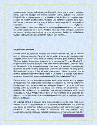 versiones para móviles del software de Microsoft con el que el usuario trabaja a
diario, pudiendo navegar con Internet Explorer Mobile, trabajar con Microsoft
Office Mobile e incluso buscar con la versión móvil de Bing. Y como las redes
sociales no pueden quedarse atrás, Windows Live pondrá en la palma de tu mano
las últimas novedades de tus amigos independientemente de si pertenecen a
Facebook,                   Twitter                 o                    MySpace.
Y como es lógico, nada mejor que seguir manteniendo el contacto con tus cuentas
de correo electrónico en el móvil. Windows Phone permite configurar fácilmente
tus cuentas de correo electrónico y hacer un seguimiento de ellas, incluidas las de
Outlook Mobile, Windows Live Hotmail, Yahoo! Mail o Gmail....




Definición de Windows

Lo más simple es comenzar diciendo que Windows Phone 7 NO es un teléfono
sino un sistema operativo. Para los que no están al tanto del mercado móvil,
Microsoft desde hace años tiene un sistema operativo para teléfonos llamado
Windows Mobile. Actualmente la versión en el mercado es Windows Mobile 6.5 y
es por eso que el nuevo producto toma como nombre el número 7. Pero es hasta
ahí la conexión entre ambos productos, pues estos dos sistemas operativos son
un cambio del cielo a la tierra por parte de Microsoft. De hecho se ha dicho que en
Redmondprecionaron el botón de reset y comenzaron desde cero para crear lo
que hoy conocemos como Windows Phone 7. De hecho si lo notaron hubo incluso
un cambio de nombre transformando Windows Mobile en Windows Phone.

Para no aburrirlos con demasiados detalles técnicos les hablaré solo de algunos
de los cambios más importantes entre estas dos versiones. El primero es la nueva
interface que han implementado en Windows Phone 7 y a la cual han
llamado Metro. Su diseño es uno limpio que enfatiza en el contenido y la
tipografía. Recuerda mucho el diseño del Zune pues probablemente fue su punto
de partida. El nuevo Windows Phone tiene un mayor énfasis en la utilización del
teléfono con los dedos comparado con Windows Mobile que fue diseñado durante
los años del Stylus.

Un segundo cambio a destacar es la fuerte integración con la nube y las redes
sociales. Esto lo podemos notar en lo que Microsoft llamó el People Hub que es el
área donde se encuentran todos nuestros contactos y que podrá sincronizar con
Facebook. Y no sólo se limita a sincronizar sino que también será
posible comentar los estatus de nuestros amigos desde el mismo People Hub. Hay
                                                                                  6
 