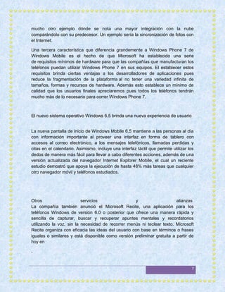 mucho otro ejemplo dónde se nota una mayor integración con la nube
comparándolo con su predecesor. Un ejemplo sería la sincronización de fotos con
el Internet.

Una tercera característica que diferencia grandemente a Windows Phone 7 de
Windows Mobile es el hecho de que Microsoft ha establecido una serie
de requisitos mínimos de hardware para que las compañías que manufacturan los
teléfonos puedan utilizar Windows Phone 7 en sus equipos. El establecer estos
requisitos brinda ciertas ventajas a los desarrolladores de aplicaciones pues
reduce la fragmentación de la plataforma al no tener una variedad infinita de
tamaños, formas y recursos de hardware. Además esto establece un mínimo de
calidad que los usuarios finales apreciaremos pues todos los teléfonos tendrán
mucho más de lo necesario para correr Windows Phone 7.



El nuevo sistema operativo Windows 6.5 brinda una nueva experiencia de usuario


La nueva pantalla de inicio de Windows Mobile 6.5 mantiene a las personas al día
con información importante al proveer una interfaz en forma de tablero con
accesos al correo electrónico, a los mensajes telefónicos, llamadas perdidas y
citas en el calendario. Asimismo, incluye una interfaz táctil que permite utilizar los
dedos de manera más fácil para llevar a cabo diferentes acciones, además de una
versión actualizada del navegador Internet Explorer Mobile, el cual un reciente
estudio demostró que apoya la ejecución de hasta 48% más tareas que cualquier
otro navegador móvil y teléfonos estudiados.




Otros                     servicios                 y                    alianzas
La compañía también anunció el Microsoft Recite, una aplicación para los
teléfonos Windows de versión 6.0 o posterior que ofrece una manera rápida y
sencilla de capturar, buscar y recuperar apuntes mentales y recordatorios
utilizando la voz, sin la necesidad de recorrer menús ni teclear texto. Microsoft
Recite organiza con eficacia las ideas del usuario con base en términos o frases
iguales o similares y está disponible como versión preliminar gratuita a partir de
hoy en

.


                                                                                    7
 