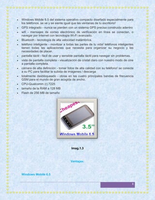    Windows Mobile 6.5 del sistema operativo compacto diseñado especialmente para
    los teléfonos. se ve y se siente igual que las ventanas de tu escritorio!
   GPS integrado - nunca se pierden con un sistema GPS precisa construido adentro
   wifi - mensajes de correo electrónico de verificación en línea se conectan, o
    navegar por Internet con tecnología Wi-Fi avanzado.
   Bluetooth - tecnología de alta velocidad inalámbrica.
   teléfono inteligente - movilizar a todas las partes de tu vida! teléfonos inteligentes
    tienen todas las aplicaciones que necesita para organizar su negocio y las
    necesidades de placer.
   pantalla táctil - fácil de usar y sensible pantalla táctil para navegar sin problemas.
   vista de pantalla completa - visualización de cristal claro con nuestro modo de cine
    a pantalla completa.
   cámara de alta definición - tomar fotos de alta calidad con su teléfono! se conecta
    a su PC para facilitar la subida de imágenes / descarga
   totalmente desbloqueado - obras en las cuatro principales bandas de frecuencia
    GSM para el mundo de gran acogida de ancho.
   CPU-Qualcomm (r) 7225
   tamaño de la RAM a 128 MB
   Flash de 256 MB de tamaño




                                          Imag.1.3



                                         Ventajas:



    Windows Mobile 6.5


                                                                                        8
 