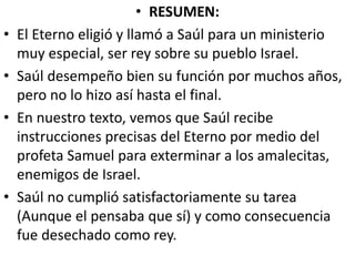 • RESUMEN:
• El Eterno eligió y llamó a Saúl para un ministerio
muy especial, ser rey sobre su pueblo Israel.
• Saúl desempeño bien su función por muchos años,
pero no lo hizo así hasta el final.
• En nuestro texto, vemos que Saúl recibe
instrucciones precisas del Eterno por medio del
profeta Samuel para exterminar a los amalecitas,
enemigos de Israel.
• Saúl no cumplió satisfactoriamente su tarea
(Aunque el pensaba que sí) y como consecuencia
fue desechado como rey.
 