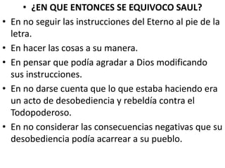 • ¿EN QUE ENTONCES SE EQUIVOCO SAUL?
• En no seguir las instrucciones del Eterno al pie de la
letra.
• En hacer las cosas a su manera.
• En pensar que podía agradar a Dios modificando
sus instrucciones.
• En no darse cuenta que lo que estaba haciendo era
un acto de desobediencia y rebeldía contra el
Todopoderoso.
• En no considerar las consecuencias negativas que su
desobediencia podía acarrear a su pueblo.
 