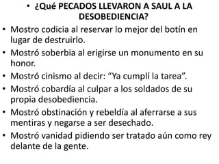 • ¿Qué PECADOS LLEVARON A SAUL A LA
DESOBEDIENCIA?
• Mostro codicia al reservar lo mejor del botín en
lugar de destruirlo.
• Mostró soberbia al erigirse un monumento en su
honor.
• Mostró cinismo al decir: “Ya cumplí la tarea”.
• Mostró cobardía al culpar a los soldados de su
propia desobediencia.
• Mostró obstinación y rebeldía al aferrarse a sus
mentiras y negarse a ser desechado.
• Mostró vanidad pidiendo ser tratado aún como rey
delante de la gente.
 