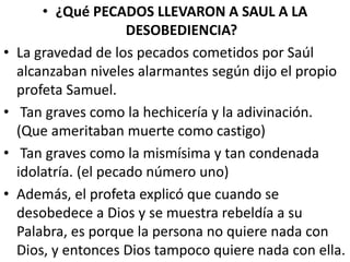 • ¿Qué PECADOS LLEVARON A SAUL A LA
DESOBEDIENCIA?
• La gravedad de los pecados cometidos por Saúl
alcanzaban niveles alarmantes según dijo el propio
profeta Samuel.
• Tan graves como la hechicería y la adivinación.
(Que ameritaban muerte como castigo)
• Tan graves como la mismísima y tan condenada
idolatría. (el pecado número uno)
• Además, el profeta explicó que cuando se
desobedece a Dios y se muestra rebeldía a su
Palabra, es porque la persona no quiere nada con
Dios, y entonces Dios tampoco quiere nada con ella.
 