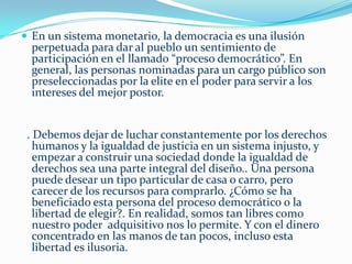 Un antecedente cercanoDurante los años treinta en lo peor de la Gran Recesión, la administración de Roosevelt aprobó una nueva legislación dirigida a minimizar las tendencias  revolucionarias y abordar el problema del desempleo proporcionando trabajos a través de WPA (Administración para el Progreso del Empleo) campamentos CC ( Cuerpos civiles de Conservación), NRA (Administraciones para la Recuperación Nacional), campamentos transitorios y proyectos artísticos federales, creados todos como proyectos para el fomento del trabajo (NdT) . Sin embargo, a fin de cuentas  fue la Segunda Guerra Mundial la que sacó a Estados Unidos de la recesión mundial. Si permitimos que las condiciones actuales sigan su curso, pronto enfrentaremos otra recesión internacional de mayor magnitud aún.       A principios de la Segunda Guerra Mundial, Estados Unidos tenía solamente “600  aviones” de combate de primera clase pero rápidamente se incrementó la producción a “90,000 aviones “ por año. ¿Tenían suficiente dinero para pagar por los instrumentos de la guerra? No, no había suficiente oro o dinero, pero tenían más que suficientes recursos. Los recursos disponibles y el personal –”no el financiamiento”- proporcionaron la producción y eficiencia requerida para ganar la guerra. Vivimos en una cultura que parece trabajar colectivamente sólo en respuesta a una crisis. Únicamente en tiempos de guerra o desastre nacional, nos movemos más allá del dinero y aplicamos los suficientes recursos y equipos interdisciplinarios para enfrentar la amenaza. Rara vez, si es que alguna vez, empleamos un esfuerzo coordinado para encontrar soluciones factibles a los problemas sociales. Si aplicáramos el mismo esfuerzo de movilización científica hacia el mejoramiento social que aplicamos durante una guerra o desastre, podríamos lograr resultados a gran escala en un tiempo relativamente corto, pero se requiere de más tiempo y esfuerzo en la recopilación de evidencia experimental para apoyar órdenes sociales innovadores
