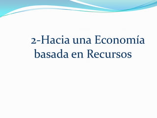 En palabras simples, una economía basada en recursos utiliza los recursos existentes en lugar del dinero, y proporciona una distribución equitativa de los bienes y servicios, de una manera humanitaria y eficiente para toda la población. Es un sistema en el cual todos los recursos naturales, sintéticos, hechos por el hombre o por las máquinas, están disponibles sin usar dinero, crédito, trueque o cualquier otra forma de deuda.     Utiliza los recursos de la tierra y el mar, el equipo físico y las plantas industriales para mejorar la vida de la población total. En una economía basada en recursos y no en el dinero, podemos con facilidad satisfacer las necesidades vitales y proporcionar un nivel de vida elevado a todos. En una economía basada en recursos, los recursos del mundo se consideran patrimonio común de todos los pueblos, superando poco a poco la necesidad de fronteras artificiales que separan a la gente. Este es el imperativo unificador. 