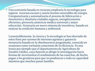 Para entender mejor una economía basada en recursos considere lo siguiente: si todo el dinero del mundo de pronto desapareciera, pero permanecieran intactos  la tierra fértil, las fábricas y otros recursos, podríamos construir cualquier cosa que eligiéramos , construir y satisfacer cualquier necesidad humana.     No es dinero lo que la gente necesita, sino satisfacer las     necesidades cotidianas sin tener que apelar a un gobierno burocrático o cualquier otra instancia. En una economía basada en recursos el dinero es irrelevante, de lo que se requiere es de los recursos y de la fabricación y distribución de los productos.En la cultural actual de la ganancia no se producen bienes con base en las necesidades humanas, no se construyen casas con base en las necesidades de la población, ni se cultivan alimentos en función de la demanda, ni se practica la medicina únicamente para curar enfermedades. La motivación fundamental de la industria es la ganancia. (en este sentido a las industrias farmacéuticas no les conviene gente sana)