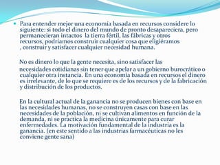 ¿Qué más significaría una economía basada en recursos?      La tecnología aplicada de manera inteligente conserva energía, reduce desechos y proporciona más tiempo libre. Con un inventario automatizado, podemos mantener el equilibrio entre producción y distribución. La obsolescencia planificada sería innecesaria e inexistente en una economía basada en recursos.      Los sistemas de embalaje serían estandarizados, por lo cual requerirían menos espacio de almacenamiento y serían más fáciles de manejar. Todos tendrían acceso a alimentos nutritivos y saludables. Para eliminar desechos de productos transitorios como revistas, libros y periódicos, se podría colocar una película sensible a la luz sobre un monitor o televisión, para producir una impresión temporal de las noticias o de cualquier otra información. Este material conservaría la información hasta ser borrada. Esto ahorraría millones de toneladas de papel y sería una parte primordial del proceso de reciclaje. A la larga, el papeleo, incluyendo la transferencia de dinero, sería eliminado. En la medida en que superemos la necesidad de las profesiones basadas en el sistema monetario, como abogados, banqueros, agentes de seguros, publicistas, vendedores, corredores de bolsa, eliminaremos una considerable cantidad de desechos.