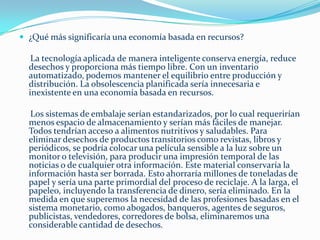 Pongamos un ejemplo sobre profesiones de relevancia:En un caso de emergencia  global causada por desastres naturales o explosiones nucleares ¿a quiénes acudirían las naciones del mundo para solucionar el problema?.       Definitivamente para empezar, no existe una forma republicana, democrática, socialista ni comunista de  resolver  en un problema, los publicistas, periodistas, abogados, jueces, políticos, corredores de bolsa, vendedores, etc. serían irrelevantes ante situaciones de esta índole.       Son las personas con conocimientos Técnico los que resuelven los problemas a través de los métodos científicos, es gracias a ellos que hoy podemos tener luz en nuestros hogares, cocinas eléctricas, transportes, etc. En el campo de las Ciencias Sociales también los psicólogos y psiquiatras jugarían un papel importante en cuanto al tratamiento de las personas con pérdidas en este tipo de catástrofes.       Nuestra única limitante es la falta de pensamiento creativo e inteligencia, en nosotros mismos y en nuestros líderes electos para resolver estos problemas. El recurso sin explotar más preciado hoy es el ingenio humano. Con la eliminación de la deuda, el miedo a perder el trabajo ya no será una amenaza. Esto, combinado con la educación sobre cómo relacionarnos con los demás de una manera más significativa, podría reducir el estrés mental y físico, dejándonos libres para explorar y desarrollar nuestras habilidades. 