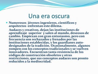 Una era oscuraNumerosos  jóvenes ingenieros, científicos y arquitectos  enfrentan este dilema.         Audaces y creativos, dejan las instituciones de aprendizaje  superior  y salen al mundo, deseosos de cambio. Empiezan con gran entusiasmo, pero con frecuencia son rechazados y frenados por las  instituciones establecidas, y los guardianes auto-designados de la tradición. Ocasionalmente, algunos rompen con los conceptos tradicionales y se vuelven innovadores. Encuentran tanta resistencia de los códigos de construcción obsoletos y otras restricciones, que sus conceptos audaces son pronto reducidos a la mediocridad.