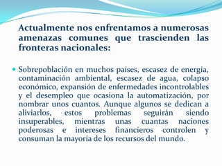    Actualmente nos enfrentamos a numerosas amenazas comunes que trascienden las fronteras nacionales: Sobrepoblación en muchos países, escasez de energía, contaminación ambiental, escasez de agua, colapso económico, expansión de enfermedades incontrolables y el desempleo que ocasiona la automatización, por nombrar unos cuantos. Aunque algunos se dedican a aliviarlos, estos problemas seguirán siendo insuperables, mientras unas cuantas naciones poderosas e intereses financieros controlen y consuman la mayoría de los recursos del mundo.Si bien algunas publicaciones y medios diversos describen avances espectaculares en áreas como transporte, vivienda y medicina, ignoran que, en una economía basada en el dinero, los beneficios sólo llegan a una minoría. Lo que no se muestra es cómo pueden usarse las tecnologías del futuro para organizar sociedades y economías de manera eficiente y equitativa para que todos resulten beneficiados.Actualmente, ningún gabinete estratégico se devana los sesos sobre cómo alinear la organización social con los avances tecnológicos, ningún gobierno o grupo industrial planifica el reemplazo de las personas por máquinas.     Muchas personas creen, que en el caso de un colapso social el gobierno garantizaría su supervivencia. Esto es altamente improbable. En un caso semejante, el gobierno probablemente declarara un estado de emergencia en un intento por prevenir el caos total. Una revisión de las acciones tomadas por los gobiernos ante un derrumbe social durante las últimas décadas, muestra que su preocupación principal es preservar las instituciones existentes y las estructuras de poder, aún cuando éstas sean factores principales del problema.