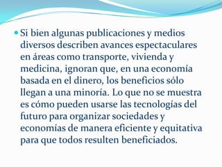Cada vez hay más personas, en distintas partes del mundo, conscientes de que los sucesos han ido más allá del control de los líderes políticos. En todos lados vemos figuras políticas y partidos ir y venir, y estrategias políticas adoptadas y después descartadas por su inhabilidad para satisfacer las demandas de una facción u otra.    Nada se obtiene con escribir a diputados o senadores o a alguna de las agencias del gobierno, porque ellos carecen del conocimiento necesario para tratar los problemas de la sociedad.     Además, su objetivo es preservar los sistemas existentes, no cambiarlos. Puede que haya unos cuantos en las sociedades de hoy que quieran retirarse paulatinamente, pero en las sociedades industriales modernas, la causa de la inacción es el propio pesado y torpe proceso político, un anacronismo, cuando es posible tomar decisiones sobre cualquier tema en una fracción de segundo mediante el ingreso objetivo de información en una computadora mediante métodos científicos “No Politizados”