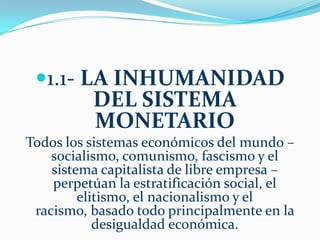 El hecho de atender cualquier necesidad social es secundario a la de generar  ganancias  para el  negocio. Y si la ganancia es insuficiente, el servicio será cancelado. Todo está subordinado a incrementar el margen de ganancia para los accionistas.     A una sociedad basada en el dinero no le interesa involucrarse en la producción de bienes y servicios que mejoren las vidas de las personas, del mismo modo que las leyes aprobadas por el hombre no protegen la vida de los ciudadanos.     Mientras un sistema social use dinero o trueque, las personas y las naciones buscaran una ventaja diferencial ya sea  manteniendo su ventaja competitiva o mediante la intervención militar