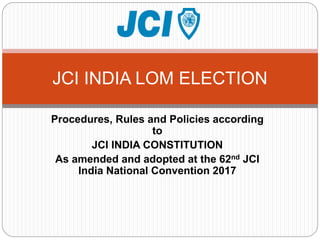 Procedures, Rules and Policies according
to
JCI INDIA CONSTITUTION
As amended and adopted at the 62nd JCI
India National Convention 2017
JCI INDIA LOM ELECTION
 