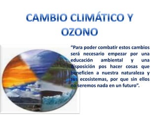 CAMBIO CLIMÁTICO Y OZONO  “Para poder combatir estos cambios será necesario empezar por una educación ambiental y una disposición pos hacer cosas que beneficien a nuestra naturaleza y sus ecosistemas, por que sin ellos no seremos nada en un futuro”. 