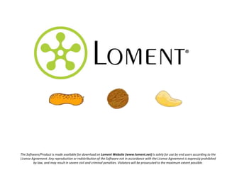 ®




The Software/Product is made available for download on Loment Website (www.loment.net) is solely for use by end users according to the
License Agreement. Any reproduction or redistribution of the Software not in accordance with the License Agreement is expressly prohibited
         by law, and may result in severe civil and criminal penalties. Violators will be prosecuted to the maximum extent possible.
 
