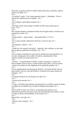 De pronto, el gaucho sofrenó el caballo: había oído, hacia su derecha, ruido de
gentes y de sables.<br />
<br />
-¡La polecía! -rugió-. Y me vienen ganando el paso!... ¡Sabandija!... Pero lo
mesmo da' vandiaremos por la laguna!...<br />
<br />
-¡Por la laguna! -gritó Maura asustada.<br />
<br />
-No tengas miedo, china; p'algo es tordillo mi flete: boya mesmo que un
bote!...<br />
<br />
Diez minutos después se detenían al borde de una laguna ancha y siniestra en la
quietud de la noche.<br />
<br />
-¡Tengo miedo!... ¡tengo miedo!... -gimoteaba Maura. Y él:<br />
<br />
-No se asuste, prenda. Agárreseme del lomo y cierre los ojos.<br />
<br />
-¡Nosaugamos, Liborio!...<br />
<br />
-¿Ande has visto augarse una nutria?... Agárrate y tené confianza, ya que ande
pasa un pescao, pasaremos mi tordillo y yo!...<br />
<br />
Cerca, cerquita, resonaban los cascos de los caballos de los perseguidores y se
oía claro el repiqueteo de los sables. El matrero, abandonando el tono
cariñoso, ordenó con acento brutal:<br />
<br />
-¡Vamos!... Y espoloneando el tordillo, se lanzó a las aguas. La china, con
brusco ademán, tiróse al suelo y cuando Liborio salió a flote, volvió la cabeza
y lanzó a las sombras el más sangriento de los apóstrofes gauchos.<br />
<br />
Casi en seguida atronó una descarga de fusilería... El matrero bramó como un
puma herido, soltó las crines del tordillo y se hundió en las aguas muertas de
la laguna...<br />
<br />
El sargento Nemesio al verlo desapa-recer dijo:<br />
<br />
-Carniza pa las tarariras.<br />
<br />
Y luego, volviéndose hacia Maura, que permanecía en cuclillas, muerta de miedo,
la castigó con una palabra fea y levantó el rebenque para pegarle.<br />
<br />
Ella se cubrió el rostro con el brazo, en actitud de gata miedosa. El se
desbordó en groserías; pero poco a poco fue enterneciéndose por dentro, y como
no sabía ser tierno con las palabras, le dio un beso.<br />
<br />
Maura lloró y él le dijo:<br />
<br />
-¿Querés venir conmigo?...<br />
<br />
 