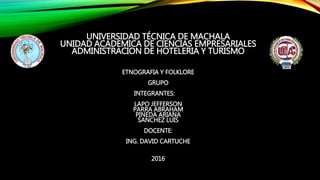 UNIVERSIDAD TÉCNICA DE MACHALA
UNIDAD ACADEMICA DE CIENCIAS EMPRESARIALES
ADMINISTRACION DE HOTELERIA Y TURISMO
ETNOGRAFIA Y FOLKLORE
GRUPO
INTEGRANTES:
LAPO JEFFERSON
PARRA ABRAHAM
PINEDA ARIANA
SANCHEZ LUIS
DOCENTE:
ING. DAVID CARTUCHE
2016
 