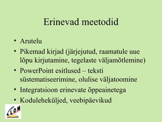 Erinevad meetodid
• Arutelu
• Pikemad kirjad (järjejutud, raamatule uue
lõpu kirjutamine, tegelaste väljamõtlemine)
• PowerPoint esitlused – teksti
süstematiseerimine, olulise väljatoomine
• Integratsioon erinevate õppeainetega
• Koduleheküljed, veebipäevikud
 
