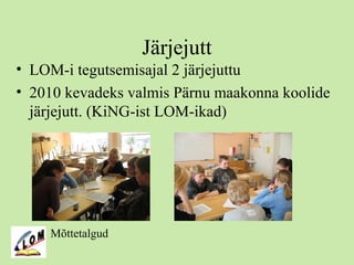 Järjejutt
• LOM-i tegutsemisajal 2 järjejuttu
• 2010 kevadeks valmis Pärnu maakonna koolide
järjejutt. (KiNG-ist LOM-ikad)
Mõttetalgud
 