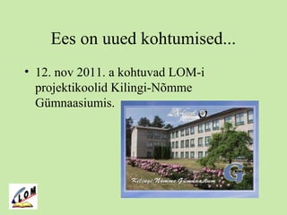 Ees on uued kohtumised...
• 12. nov 2011. a kohtuvad LOM-i
projektikoolid Kilingi-Nõmme
Gümnaasiumis.
 