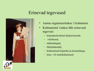Erinevad tegevused
• Aastas organiseeritakse 3 kohtumist.
• Kohtumistel viiakse läbi erinevaid
tegevusi:
– kirjandusloolised ekskursioonid,
– võistlused,
– mälumängud,
– lühinäidendid,
– kohtumised kirjanike ja kunstnikega,
– kino- või teatrikülastused.
 