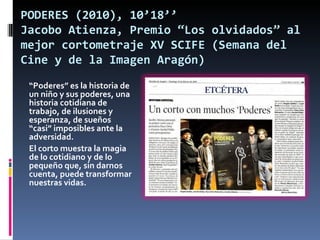 PODERES (2010), 10’18’’
Jacobo Atienza, Premio “Los olvidados” al
mejor cortometraje XV SCIFE (Semana del
Cine y de la Imagen Aragón)
 “Poderes” es la historia de
 un niño y sus poderes, una
 historia cotidiana de
 trabajo, de ilusiones y
 esperanza, de sueños
 “casi” imposibles ante la
 adversidad.
 El corto muestra la magia
 de lo cotidiano y de lo
 pequeño que, sin darnos
 cuenta, puede transformar
 nuestras vidas.
 