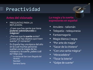 Preactividad
Antes del visionado                         La magia y la suerte:
                                            expresiones en español
   PREGUNTAS PARA LA
    REFLEXIÓN:
-   ¿Crees que hay gente que tiene
                                               Amuleto - talismán
    poderes sobrenaturales o                   Telepatía – telequinesia
    mágicos?
-   ¿Piensas que la suerte existe?
                                               Fantasmagoría
    ¿crees que hay objetos que traen           Magia blanca / negra
    suerte? ¿Y números?
-
                                               “Por arte de magia”
    En España hay una época del año
    en la cual muchas personas                 “Sacar de la chistera”
    sueñan con la magia de los
    números y la suerte ¿sabes cuál            “Con una varita mágica”
    es? Elije una:                             “Abracadabra”
    •   La noche de San Juan (llegada del
        verano)                                “Tocar la lotería”
    •   Navidad
    •   Semana Santa                           “Golpe de suerte”
 