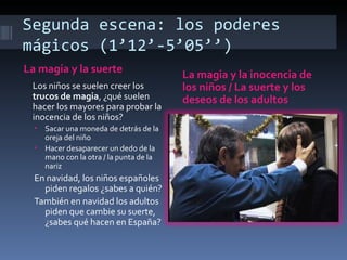 Segunda escena: los poderes
mágicos (1’12’-5’05’’)
La magia y la suerte                      La magia y la inocencia de
 Los niños se suelen creer los            los niños / La suerte y los
 trucos de magia, ¿qué suelen             deseos de los adultos
 hacer los mayores para probar la
 inocencia de los niños?
  •   Sacar una moneda de detrás de la
      oreja del niño
  •   Hacer desaparecer un dedo de la
      mano con la otra / la punta de la
      nariz
  En navidad, los niños españoles
    piden regalos ¿sabes a quién?
  También en navidad los adultos
    piden que cambie su suerte,
    ¿sabes qué hacen en España?
 