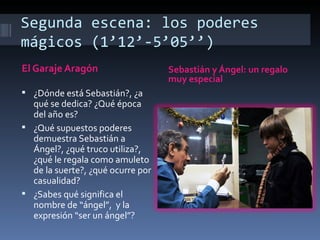 Segunda escena: los poderes
mágicos (1’12’-5’05’’)
El Garaje Aragón                   Sebastián y Ángel: un regalo
                                   muy especial
 ¿Dónde está Sebastián?, ¿a
  qué se dedica? ¿Qué época
  del año es?
 ¿Qué supuestos poderes
  demuestra Sebastián a
  Ángel?, ¿qué truco utiliza?,
  ¿qué le regala como amuleto
  de la suerte?, ¿qué ocurre por
  casualidad?
 ¿Sabes qué significa el
  nombre de “ángel”, y la
  expresión “ser un ángel”?
 