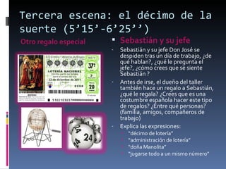 Tercera escena: el décimo de la
suerte (5’15’-6’25’’)
Otro regalo especial    Sebastián y su jefe
                       -   Sebastián y su jefe Don José se
                           despiden tras un día de trabajo, ¿de
                           qué hablan?, ¿qué le pregunta el
                           jefe?, ¿cómo crees que se siente
                           Sebastián ?
                       -   Antes de irse, el dueño del taller
                           también hace un regalo a Sebastián,
                           ¿qué le regala? ¿Crees que es una
                           costumbre española hacer este tipo
                           de regalos? ¿Entre qué personas?
                           (familia, amigos, compañeros de
                           trabajo)
                       -   Explica las expresiones:
                           •   “décimo de lotería”
                           •   “administración de lotería”
                           •   “doña Manolita”
                           •   “jugarse todo a un mismo número”
 