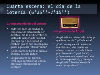 Cuarta escena: el día de la
lotería (6’25’’-7’15’’)

La retransmisión del sorteo
 Todos los años los medios de
  comunicación retransmiten en        Los poderes de Ángel
  directo el día 22 de diciembre el
  sorteo de la lotería de navidad,     Ángel está escuchando la radio, ¿a
  ¿por qué? ¿en qué ciudad se           qué hora del día?, ¿dónde está?
  celebra? ¿Crees que mucha/poca       ¿Qué crees que está pensando
  gente sigue esta retransmisión?       mientras escucha cantar los
 ¿Sabes cómo se llama el premio        números del sorteo de la lotería
  principal de este sorteo?             por otros niños?, ¿qué hace?,
                                        ¿cómo reacciona cuando escucha
 Los ganadores del premio,
                                        el número ganador?, ¿crees que
  ¿crees que cambian sus vidas o        Ángel está intentando usar de
  continúan con su rutina de            nuevo sus poderes?
  siempre?
 