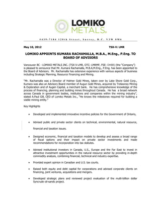 #439-7184 120th Street, Surrey, B.C. V3W 0M6


May 10, 2012                                                            TSX-V: LMR

 LOMIKO APPOINTS KUMARA RACHAMALLA, M.B.A., M.Eng., P.Eng. TO
                    BOARD OF ADVISORS

Vancouver BC - LOMIKO METALS INC. (TSX-V:LMR, OTC: LMRMF, FSE: DH8B) (the “Company”)
is pleased to announce that Mr. Kumara Rachamalla, M.B.A,M.Eng., P.Eng. has been appointed to
the Board of Advisors. Mr. Rachamalla has extensive experience with various aspects of business
including Strategic Planning, Resource Financing and Mining.

“Mr. Rachamalla was a Director of Holmer Gold Mines, taken over by Lake Shore Gold Corp.,
Kumara was also an Advisory Board member of Augun Gold Mines, acquired by Trelawney Mining
& Exploration and of Augen Capital, a merchant bank. He has comprehensive knowledge of the
process of financing, planning and building mines throughout Canada. He has a broad network
across Canada in government bodies, institutions and companies within the mining industry”,
stated A.Paul Gill, CEO of Lomiko Metals Inc., “He knows the milestones required for building a
viable mining entity.”

Key Highlights


    •   Developed and implemented innovative incentive policies for the Government of Ontario,


    •   Advised public and private sector clients on technical, environmental, natural resource,

        financial and taxation issues.


    •   Designed economic, financial and taxation models to develop and assess a broad range
        of fiscal options and their impact on private sector investments and made
        recommendations for incorporation into tax statutes.

    •   Advised institutional investors in Canada, U.S., Europe and the Far East to invest in
        attractive investment opportunities in the natural resource sector by providing in-depth
        commodity analysis, combining financial, technical and industry expertise.

    •   Provided expert opinion in Canadian and U.S. tax courts.

    •   Raised both equity and debt capital for corporations and advised corporate clients on
        financing, joint ventures, acquisitions and mergers.

    •   Developed strategic plans and reviewed project evaluation of the multi-billion dollar
        Syncrude oil-sands project.
 