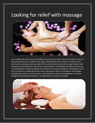 Looking for relief with massage
I am a middle-aged person and am working for many years in the field of sales and marketing. There has
always been the pressure of performance, target meeting and the usual pressures. Initially it was not
that stressful or perhaps I could cope with the stress and strain levels very well. But age catches on with
everybody and I also fell prey to the pressures exerted by life. I was suffering from severe back pain and
my sleeping pattern changed completely. On the top of it I felt low and exhausted. The frequency of my
visits to the doctor increased and yet there was no permanent solution. The problems recurred again
and again and I needed a concrete solution. I had a talk with my wife and she suggested me to go for
massage therapy along with medication. I thought about it and went for massage.
 