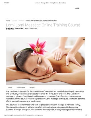 10/6/2019 Lomi Lomi Massage Online Training Course - Course Gate
https://coursegate.co.uk/course/lomi-lomi-massage-online-training-course/ 1/13
( 7 REVIEWS )
HOME / COURSE / FITNESS / LOMI LOMI MASSAGE ONLINE TRAINING COURSE
Lomi Lomi Massage Online Training Course
590 STUDENTS
The Lomi Lomi massage (or the ‘loving hands’ massage) is a blend of soothing oil treatments
and spiritually awakening exercises to balance the mind, body and soul. The Lomi Lomi
massage originates from Hawaii and involves a continuous ow of strokes to ensure total
relaxation. In this course, you will explore Lomi Lomi massage techniques, the health bene ts
of this spiritual massage and much more. 
This course is ideal for those who wish to practice Lomi Lomi therapy at home on family,
friends and loved ones. It will also bene t individuals who are interested in becoming
quali ed massage therapists. You will learn how to give full-body massages that will leave
HOME CURRICULUM REVIEWS
LOGIN

 