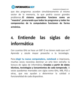 vivyylaciencia.blogspot.com
que dos programas accedan simultáneamente al mismo
sector de la memoria, lo que podría causar grandes
problemas. El sistema operativo funciona como un
"maestro", procurando que todos los programas y todos los
componentes de la computadora funcionen de forma
armónica.
4. Entiende las siglas de
informática
Con cuantos GHz se hace un GB? O no tienen nada que ver?
Aprende y sácale mayor provecho a la tecnología.
Para elegir tu nueva computadora, notebook o impresora,
muchas veces necesitas dominar un arte bien extraño: la
lectura de siglas de informática. Creadas a partir de datos
técnicos, tecnologías y lanzamientos de cada temporada. A
veces quedamos mareados con siglas como GHz, MB, PS2 y
otras, que nos ayudan a determinar la calidad o
funcionalidad de cada dispositivo.
 