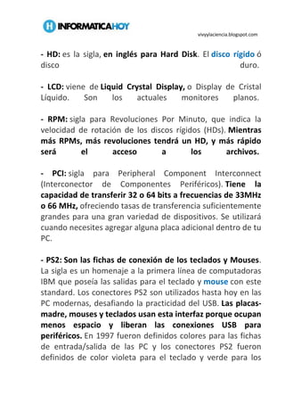 vivyylaciencia.blogspot.com
- HD: es la sigla, en inglés para Hard Disk. El disco rígido ó
disco duro.
- LCD: viene de Liquid Crystal Display, o Display de Cristal
Líquido. Son los actuales monitores planos.
- RPM: sigla para Revoluciones Por Minuto, que indica la
velocidad de rotación de los discos rígidos (HDs). Mientras
más RPMs, más revoluciones tendrá un HD, y más rápido
será el acceso a los archivos.
- PCI: sigla para Peripheral Component Interconnect
(Interconector de Componentes Periféricos). Tiene la
capacidad de transferir 32 o 64 bits a frecuencias de 33MHz
o 66 MHz, ofreciendo tasas de transferencia suficientemente
grandes para una gran variedad de dispositivos. Se utilizará
cuando necesites agregar alguna placa adicional dentro de tu
PC.
- PS2: Son las fichas de conexión de los teclados y Mouses.
La sigla es un homenaje a la primera línea de computadoras
IBM que poseía las salidas para el teclado y mouse con este
standard. Los conectores PS2 son utilizados hasta hoy en las
PC modernas, desafiando la practicidad del USB. Las placas-
madre, mouses y teclados usan esta interfaz porque ocupan
menos espacio y liberan las conexiones USB para
periféricos. En 1997 fueron definidos colores para las fichas
de entrada/salida de las PC y los conectores PS2 fueron
definidos de color violeta para el teclado y verde para los
 