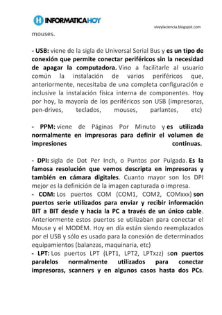 vivyylaciencia.blogspot.com
mouses.
- USB: viene de la sigla de Universal Serial Bus y es un tipo de
conexión que permite conectar periféricos sin la necesidad
de apagar la computadora. Vino a facilitarle al usuario
común la instalación de varios periféricos que,
anteriormente, necesitaba de una completa configuración e
inclusive la instalación física interna de componentes. Hoy
por hoy, la mayoría de los periféricos son USB (impresoras,
pen-drives, teclados, mouses, parlantes, etc)
- PPM: viene de Páginas Por Minuto y es utilizada
normalmente en impresoras para definir el volumen de
impresiones continuas.
- DPI: sigla de Dot Per Inch, o Puntos por Pulgada. Es la
famosa resolución que vemos descripta en impresoras y
también en cámara digitales. Cuanto mayor son los DPI
mejor es la definición de la imagen capturada o impresa.
- COM: Los puertos COM (COM1, COM2, COMxxx) son
puertos serie utilizados para enviar y recibir información
BIT a BIT desde y hacia la PC a través de un único cable.
Anteriormente estos puertos se utilizaban para conectar el
Mouse y el MODEM. Hoy en día están siendo reemplazados
por el USB y sólo es usado para la conexión de determinados
equipamientos (balanzas, maquinaria, etc)
- LPT: Los puertos LPT (LPT1, LPT2, LPTxzz) son puertos
paralelos normalmente utilizados para conectar
impresoras, scanners y en algunos casos hasta dos PCs.
 