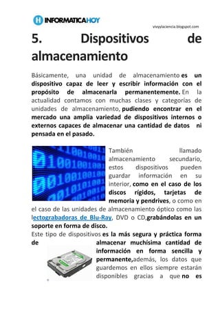 vivyylaciencia.blogspot.com
5. Dispositivos de
almacenamiento
Básicamente, una unidad de almacenamiento es un
dispositivo capaz de leer y escribir información con el
propósito de almacenarla permanentemente. En la
actualidad contamos con muchas clases y categorías de
unidades de almacenamiento, pudiendo encontrar en el
mercado una amplia variedad de dispositivos internos o
externos capaces de almacenar una cantidad de datos ni
pensada en el pasado.
También llamado
almacenamiento secundario,
estos dispositivos pueden
guardar información en su
interior, como en el caso de los
discos rígidos, tarjetas de
memoria y pendrives, o como en
el caso de las unidades de almacenamiento óptico como las
lectograbadoras de Blu-Ray, DVD o CD,grabándolas en un
soporte en forma de disco.
Este tipo de dispositivos es la más segura y práctica forma
de almacenar muchísima cantidad de
información en forma sencilla y
permanente,además, los datos que
guardemos en ellos siempre estarán
disponibles gracias a que no es
 
